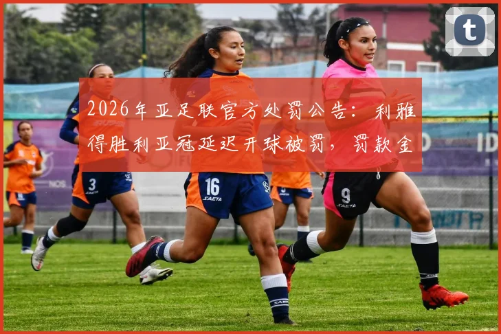 2026年亚足联官方处罚公告：利雅得胜利亚冠延迟开球被罚，罚款金额与具体原因解读，附亚冠赛程规则要点分析