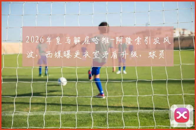 2026年皇马解雇哈维-阿隆索引发风波，西媒曝更衣室矛盾升级，球员意见不一内幕