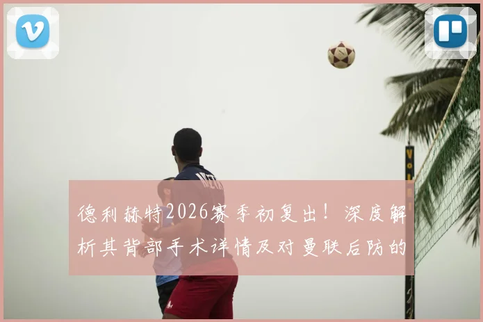 德利赫特2026赛季初复出！深度解析其背部手术详情及对曼联后防的连锁影响