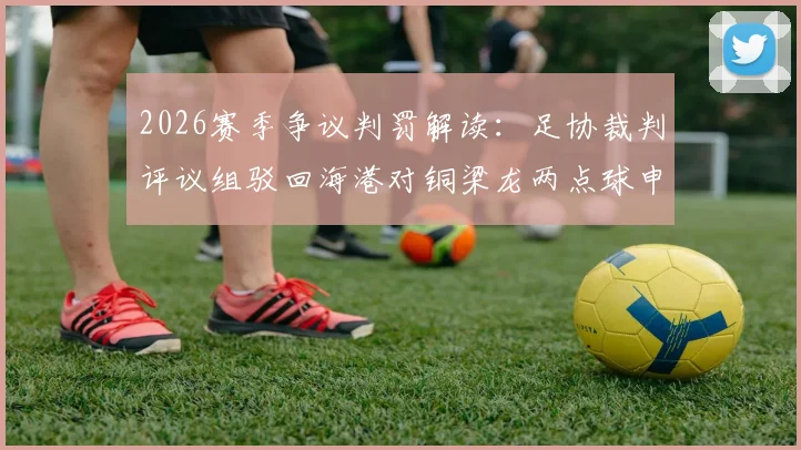 2026赛季争议判罚解读：足协裁判评议组驳回海港对铜梁龙两点球申诉，详解未判罚依据与规则要点