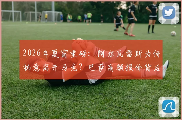 2026年夏窗重磅:阿尔瓦雷斯为何执意离开马竞?巴萨高额报价背后细节全解析