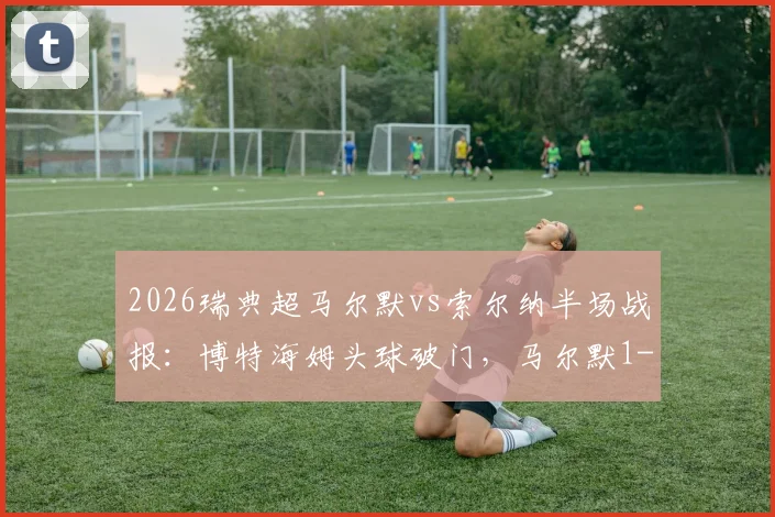 2026瑞典超马尔默vs索尔纳半场战报：博特海姆头球破门，马尔默1-0领先，附进球回放与局势分析