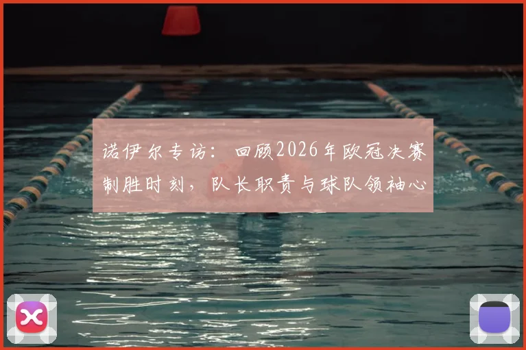 诺伊尔专访：回顾2026年欧冠决赛制胜时刻，队长职责与球队领袖心得分享
