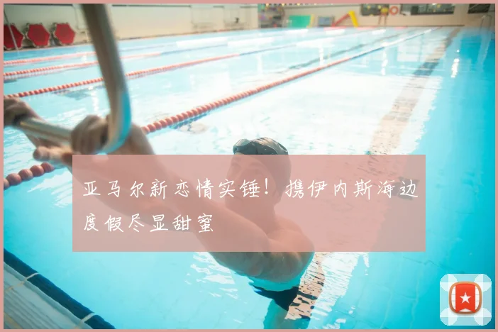 亚马尔新恋情实锤！携伊内斯海边度假尽显甜蜜