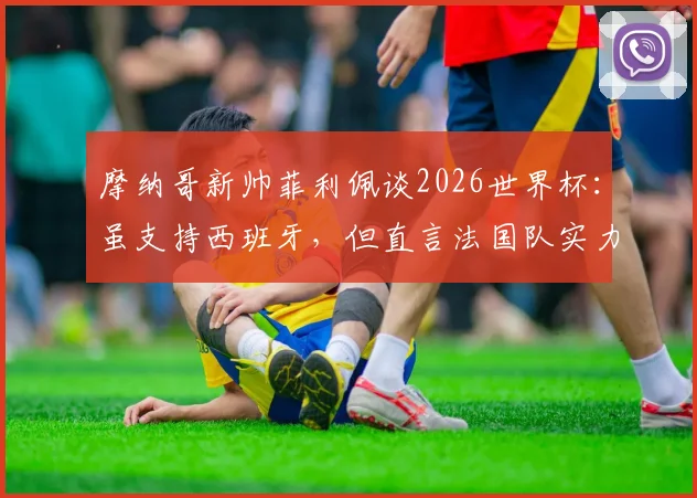 摩纳哥新帅菲利佩谈2026世界杯:虽支持西班牙,但直言法国队实力处于另一层级
