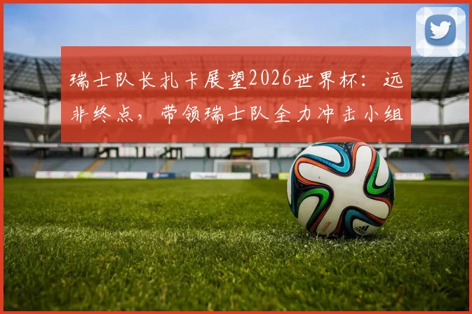 瑞士队长扎卡展望2026世界杯：远非终点，带领瑞士队全力冲击小组出线权
