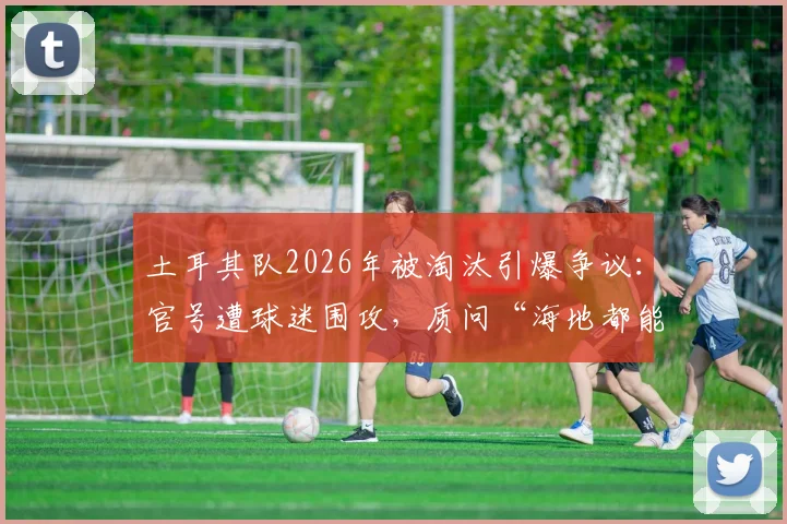 土耳其队2026年被淘汰引爆争议:官号遭球迷围攻,质问“海地都能进球”和“只会回传”的战术困境