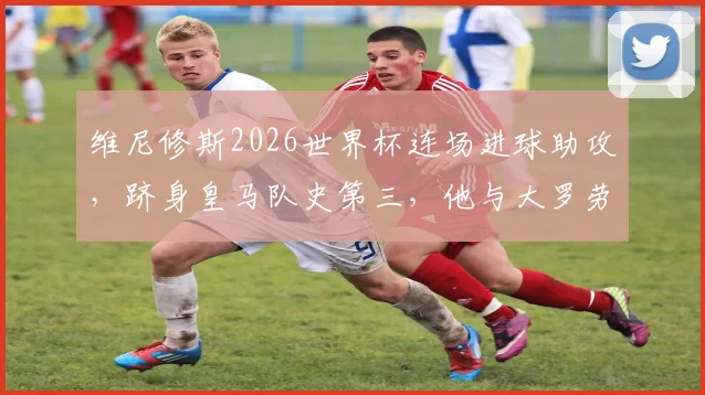 维尼修斯2026世界杯连场进球助攻,跻身皇马队史第三,他与大罗劳尔齐达内相比如何?