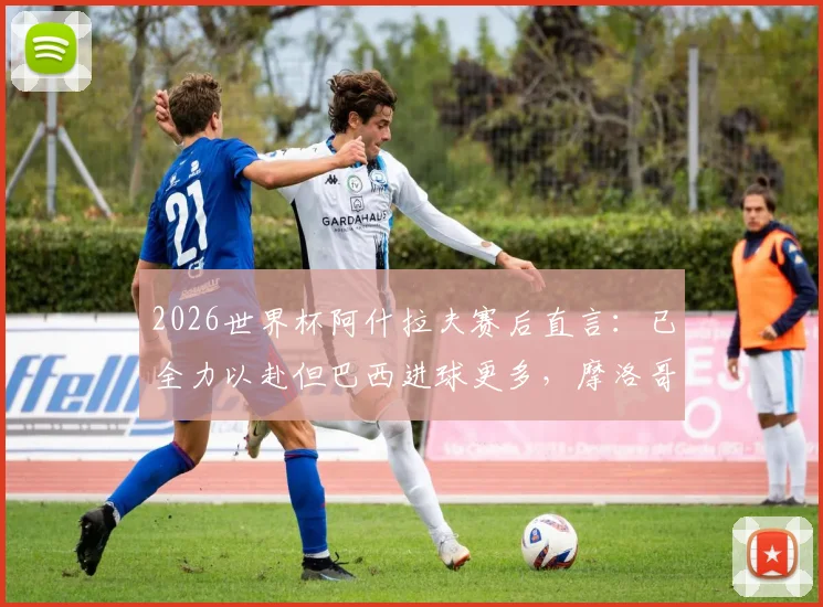 2026世界杯阿什拉夫赛后直言:已全力以赴但巴西进球更多,摩洛哥队淘汰赛将如何调整?深度解析