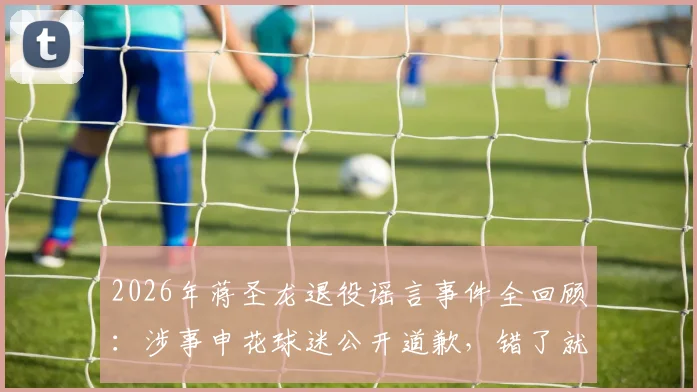 2026年蒋圣龙退役谣言事件全回顾：涉事申花球迷公开道歉，错了就是错了，附球迷道歉信反思
