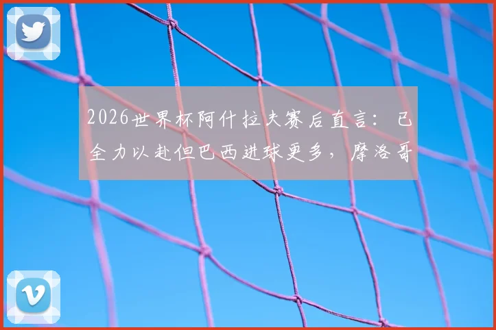 2026世界杯阿什拉夫赛后直言：已全力以赴但巴西进球更多，摩洛哥队淘汰赛将如何调整？深度解析