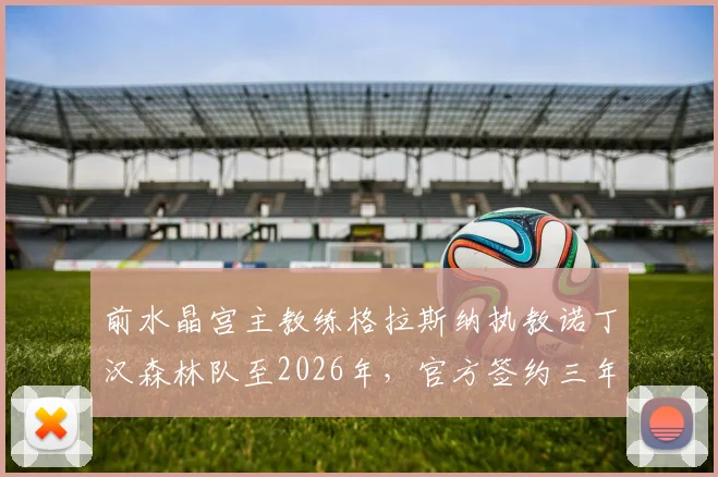 前水晶宫主教练格拉斯纳执教诺丁汉森林队至2026年，官方签约三年新帅年薪与战术分析