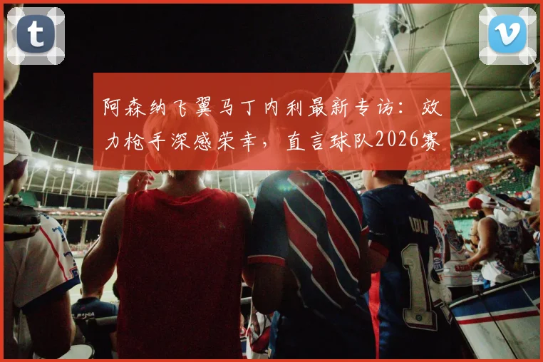 阿森纳飞翼马丁内利最新专访：效力枪手深感荣幸，直言球队2026赛季剑指所有冠军，附其生涯关键数据解析