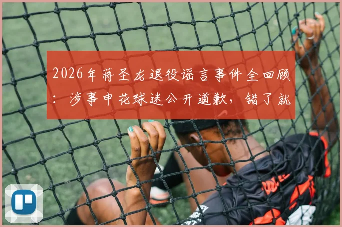 2026年蒋圣龙退役谣言事件全回顾:涉事申花球迷公开道歉,错了就是错了,附球迷道歉信反思
