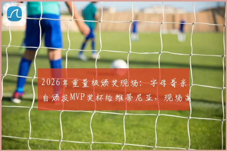 2026年重量级颁奖现场：字母哥亲自颁发MVP奖杯给维蒂尼亚，现场高清图集与感言回顾
