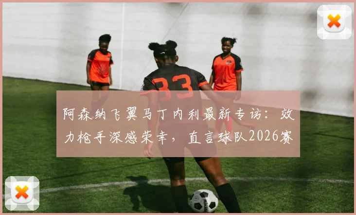 阿森纳飞翼马丁内利最新专访:效力枪手深感荣幸,直言球队2026赛季剑指所有冠军,附其生涯关键数据解析