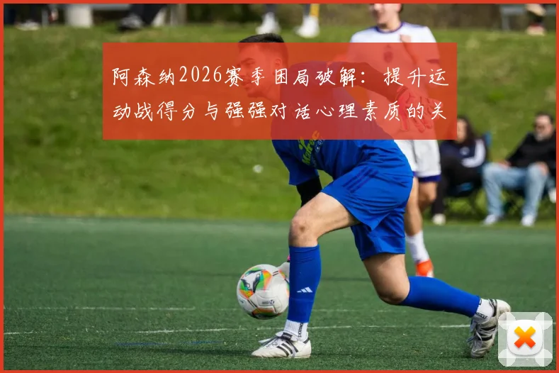 阿森纳2026赛季困局破解：提升运动战得分与强强对话心理素质的关键策略