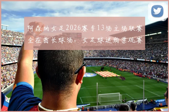 阿森纳女足2026赛季13场主场联赛全在酋长球场，女足球迷购票观赛全攻略出炉