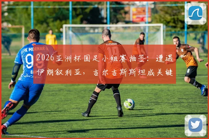 2026亚洲杯国足小组赛抽签：遭遇伊朗叙利亚，吉尔吉斯斯坦成关键，出线前景深度解读