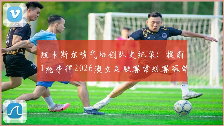 纽卡斯尔喷气机创队史纪录:提前1轮夺得2026澳女足联赛常规赛冠军,喷气机女足实力深度解析