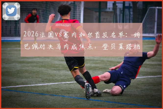 2026法国vs塞内加尔首发名单:姆巴佩对决马内成焦点,登贝莱搭档杰克逊,详细数据前瞻