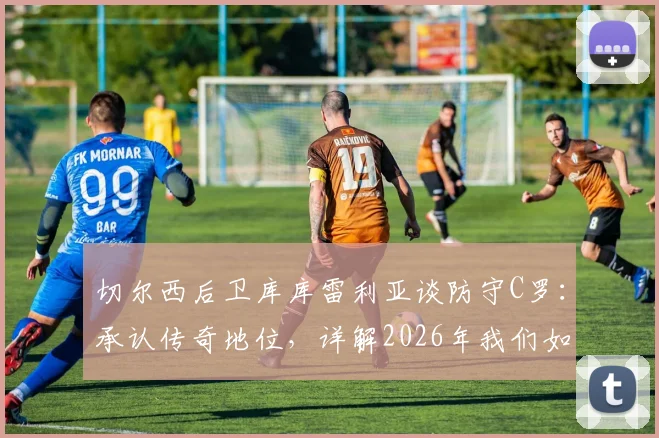 切尔西后卫库库雷利亚谈防守C罗：承认传奇地位，详解2026年我们如何限制他的实战策略