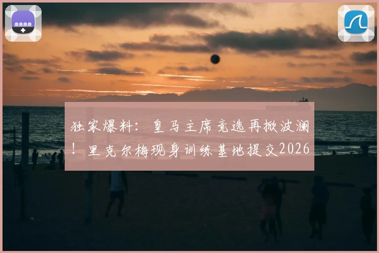 独家爆料：皇马主席竞选再掀波澜！里克尔梅现身训练基地提交2026竞选材料，背后团队与未来规划引关注