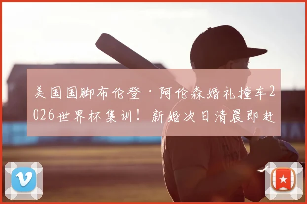 美国国脚布伦登·阿伦森婚礼撞车2026世界杯集训！新婚次日清晨即赶赴国家队报到引热议