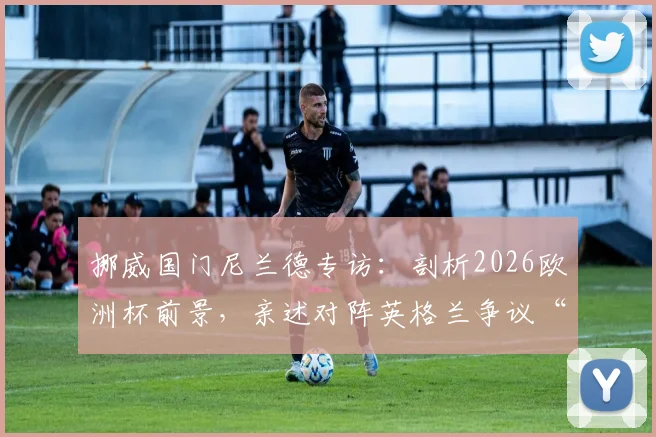 挪威国门尼兰德专访:剖析2026欧洲杯前景,亲述对阵英格兰争议“电缆球”事件