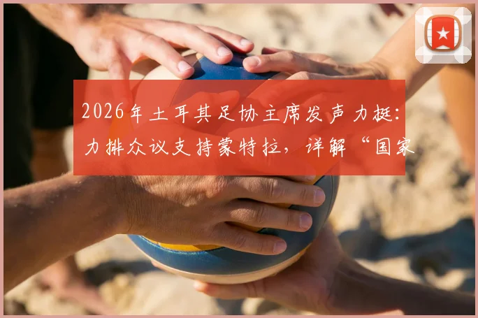 2026年土耳其足协主席发声力挺：力排众议支持蒙特拉，详解“国家队非俱乐部”管理哲学与未来规划