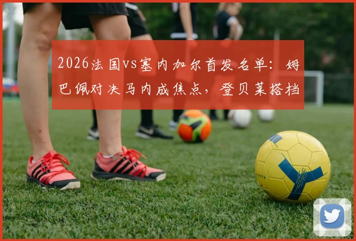 2026法国vs塞内加尔首发名单：姆巴佩对决马内成焦点，登贝莱搭档杰克逊，详细数据前瞻