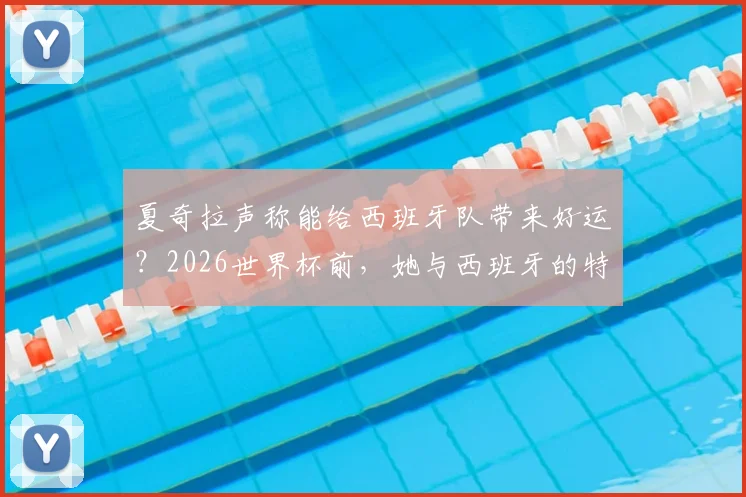 夏奇拉声称能给西班牙队带来好运?2026世界杯前,她与西班牙的特殊情感纽带与“好运”言论详解