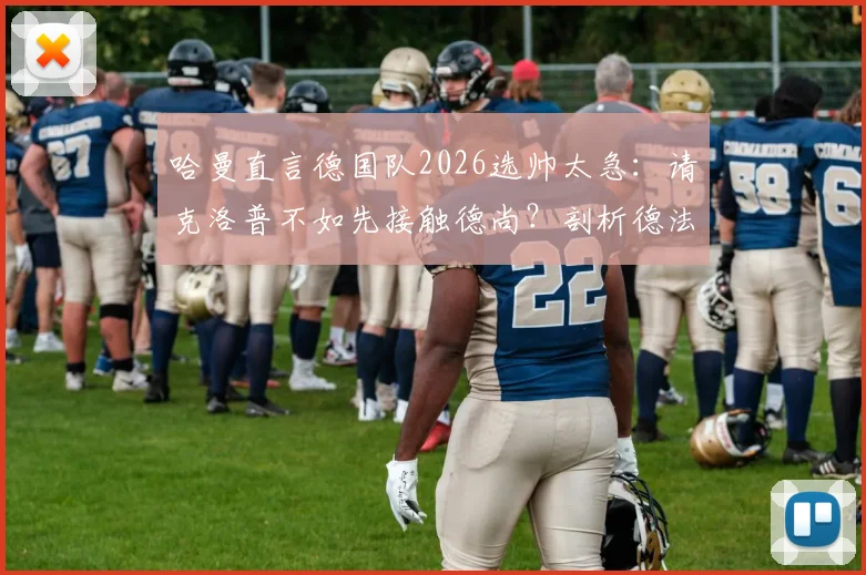 哈曼直言德国队2026选帅太急：请克洛普不如先接触德尚？剖析德法名帅执教利弊