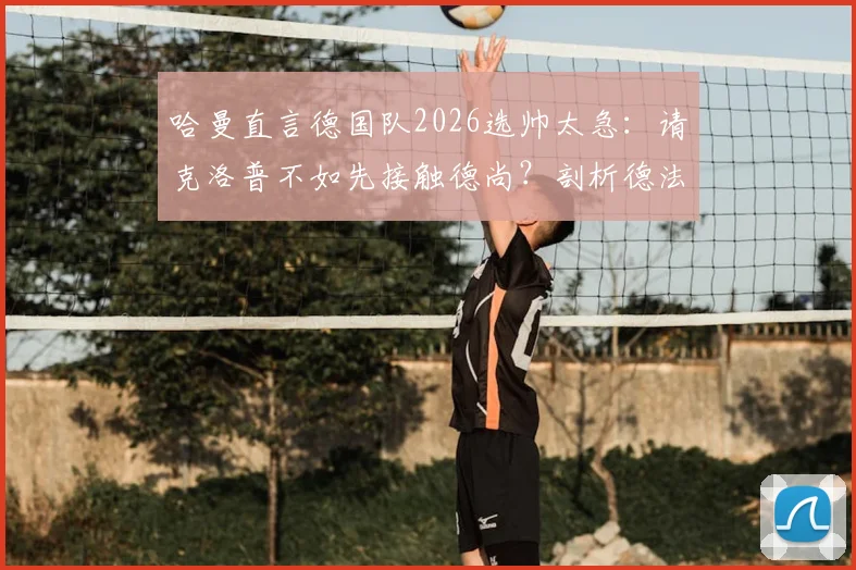 哈曼直言德国队2026选帅太急:请克洛普不如先接触德尚?剖析德法名帅执教利弊