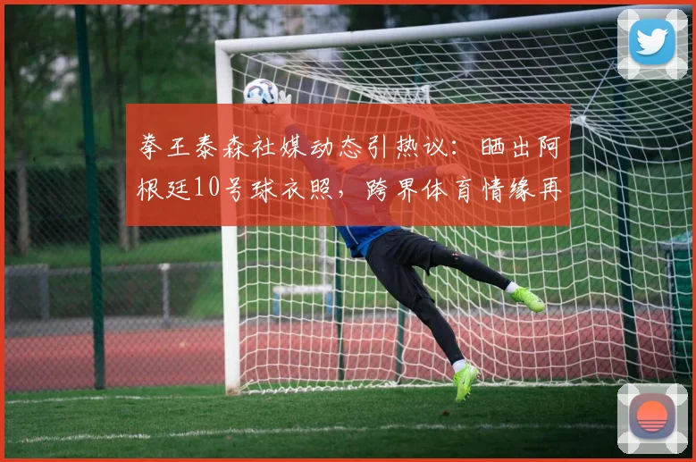 拳王泰森社媒动态引热议:晒出阿根廷10号球衣照,跨界体育情缘再引关注