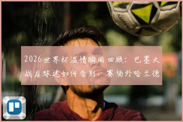 2026世界杯温情瞬间回顾：巴墨大战后球迷如何告别，赛场外哈兰德携女友放松状态全记录