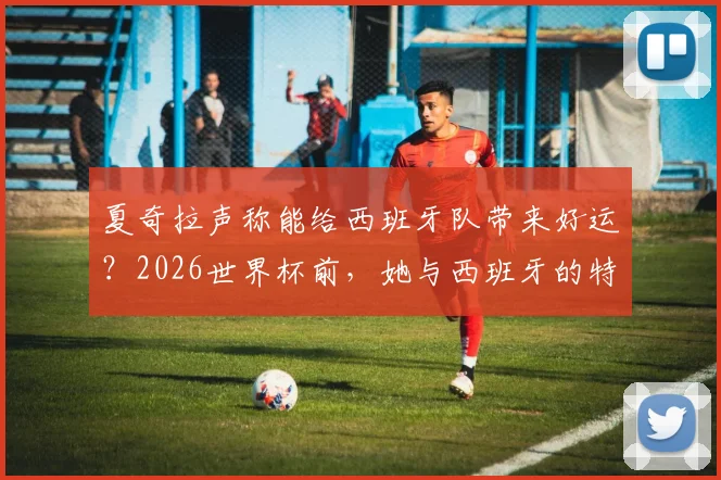 夏奇拉声称能给西班牙队带来好运？2026世界杯前，她与西班牙的特殊情感纽带与“好运”言论详解