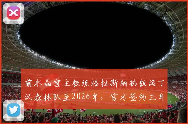 前水晶宫主教练格拉斯纳执教诺丁汉森林队至2026年，官方签约三年新帅年薪与战术分析