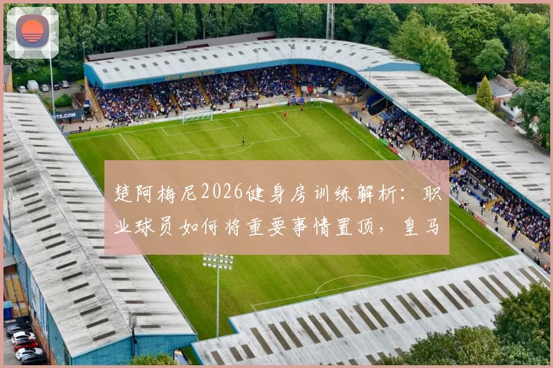 楚阿梅尼2026健身房训练解析：职业球员如何将重要事情置顶，皇马中场身体素质养成指南