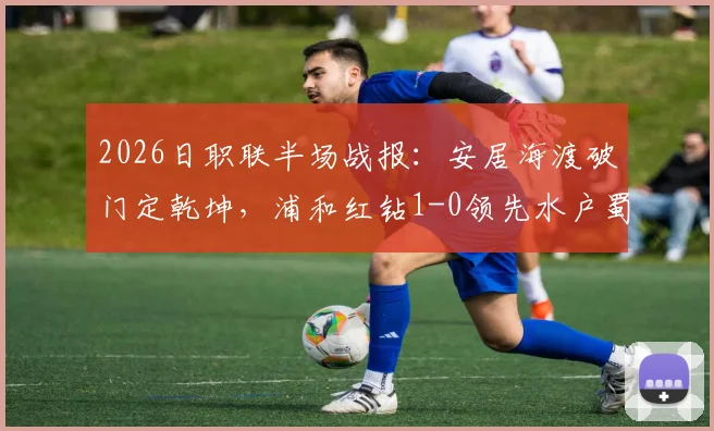 2026日职联半场战报:安居海渡破门定乾坤,浦和红钻1-0领先水户蜀葵,蜀葵防线问题成焦点