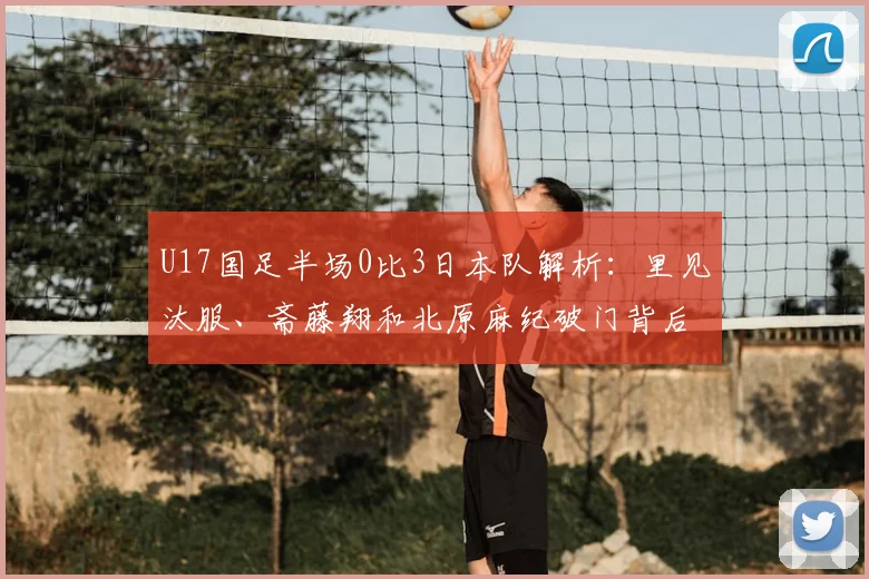 U17国足半场0比3日本队解析：里见汰服、斋藤翔和北原麻纪破门背后，青训差距与未来赛程展望