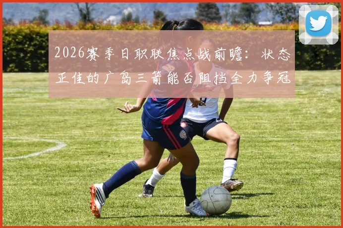 2026赛季日职联焦点战前瞻：状态正佳的广岛三箭能否阻挡全力争冠的名古屋鲸鱼？