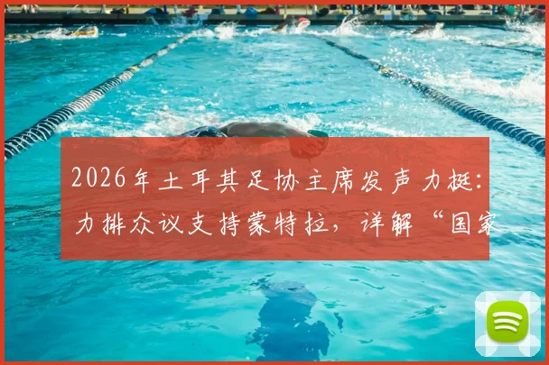 2026年土耳其足协主席发声力挺：力排众议支持蒙特拉，详解“国家队非俱乐部”管理哲学与未来规划