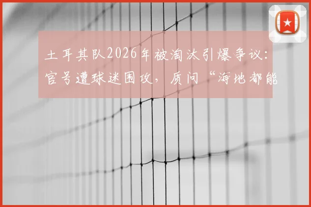 土耳其队2026年被淘汰引爆争议：官号遭球迷围攻，质问“海地都能进球”和“只会回传”的战术困境