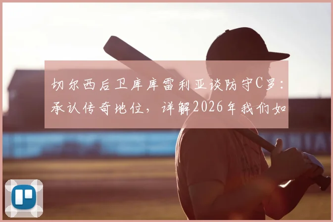 切尔西后卫库库雷利亚谈防守C罗:承认传奇地位,详解2026年我们如何限制他的实战策略
