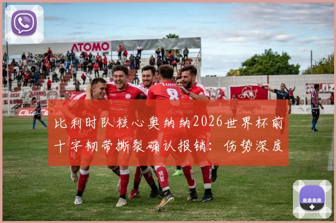 比利时队核心奥纳纳2026世界杯前十字韧带撕裂确认报销:伤势深度分析、康复时间线及对球队影响全解读