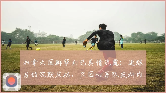 加拿大国脚萨利巴真情流露:进球后的沉默庆祝,只因心系队友科内,这份情谊引全网热议