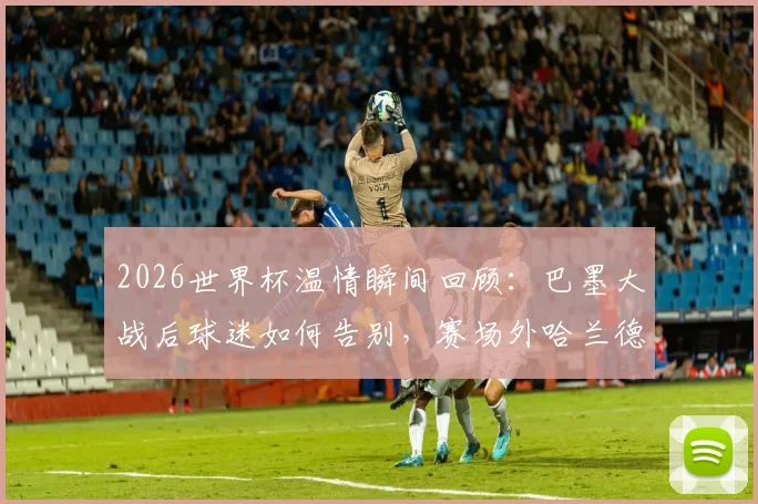 2026世界杯温情瞬间回顾:巴墨大战后球迷如何告别,赛场外哈兰德携女友放松状态全记录