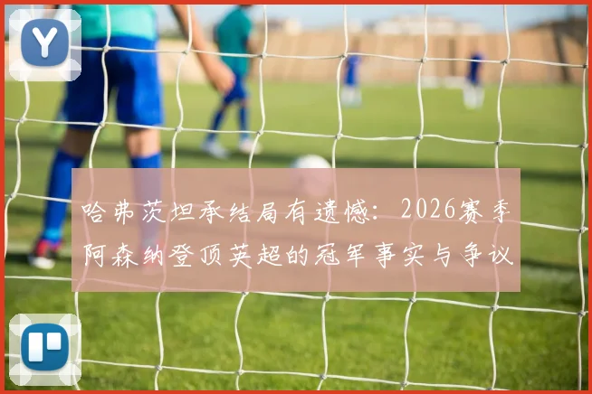 哈弗茨坦承结局有遗憾：2026赛季阿森纳登顶英超的冠军事实与争议全解析