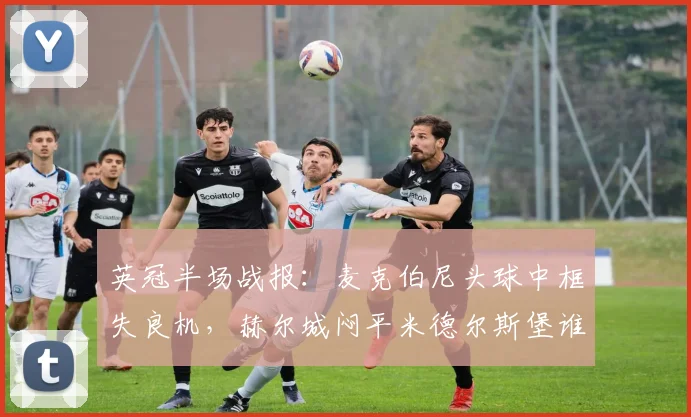 英冠半场战报：麦克伯尼头球中框失良机，赫尔城闷平米德尔斯堡谁更有机会？关键数据分析对比